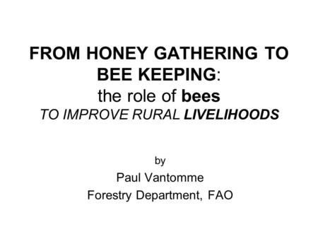 FROM HONEY GATHERING TO BEE KEEPING: the role of bees TO IMPROVE RURAL LIVELIHOODS by Paul Vantomme Forestry Department, FAO.