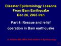 Disaster Epidemiology Lessons From Bam Earthquake Dec 26, 2003 Iran Part 4: Rescue and relief operation in Bam earthquake A. Ardalan MD, MPH, PhD student.