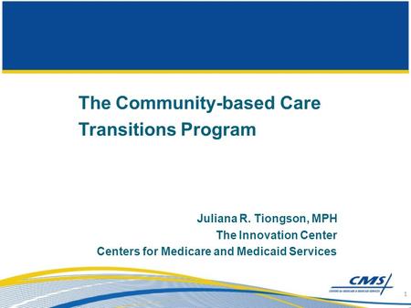 The Community-based Care Transitions Program Juliana R. Tiongson, MPH The Innovation Center Centers for Medicare and Medicaid Services 1.