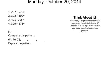 Monday, October 20, 2014 1. 297 + 575= 2. 392 + 302= 3. 421 - 365= 4. 329 – 273= 5. Complete the pattern. 64, 70, 76, ____, _____, ____ Explain the pattern.