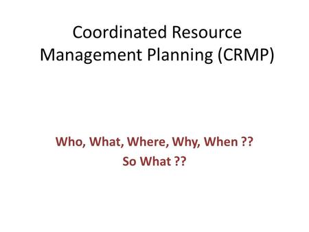 Coordinated Resource Management Planning (CRMP) Who, What, Where, Why, When ?? So What ??