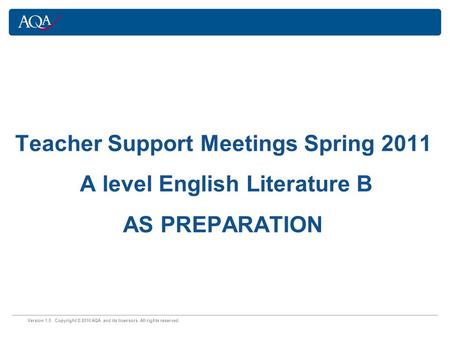 Version 1.0 Copyright © 2010 AQA and its licensors. All rights reserved. Teacher Support Meetings Spring 2011 A level English Literature B AS PREPARATION.