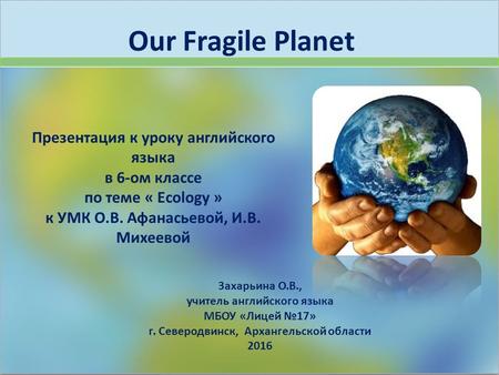 Our Fragile Planet Захарьина О.В., учитель английского языка МБОУ «Лицей №17» г. Северодвинск, Архангельской области 2016 Презентация к уроку английского.