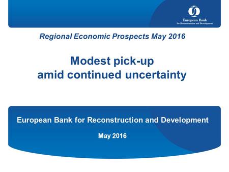 Regional Economic Prospects May 2016 Modest pick-up amid continued uncertainty European Bank for Reconstruction and Development May 2016.