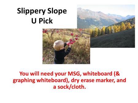 Slippery Slope U Pick You will need your MSG, whiteboard (& graphing whiteboard), dry erase marker, and a sock/cloth.