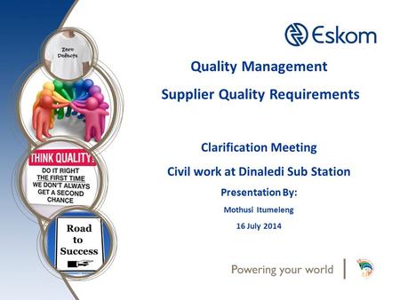 Quality Management Supplier Quality Requirements Clarification Meeting Civil work at Dinaledi Sub Station Presentation By: Mothusi Itumeleng 16 July 2014.