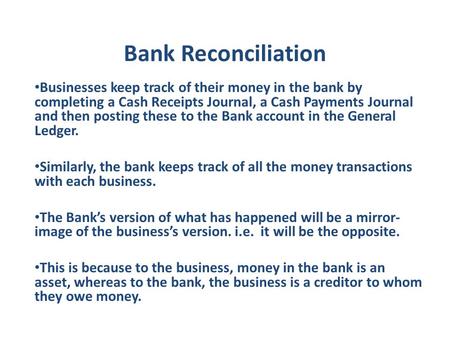 Bank Reconciliation Businesses keep track of their money in the bank by completing a Cash Receipts Journal, a Cash Payments Journal and then posting these.