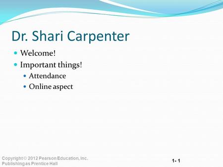 1- 1 Copyright © 2012 Pearson Education, Inc. Publishing as Prentice Hall Dr. Shari Carpenter Welcome! Important things! Attendance Online aspect.