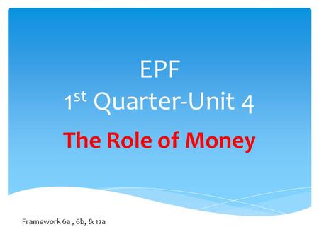 EPF 1 st Quarter-Unit 4 The Role of Money Framework 6a, 6b, & 12a.