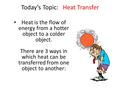 Today’s Topic: Heat Transfer Heat is the flow of energy from a hotter object to a colder object. There are 3 ways in which heat can be transferred from.