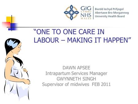 “ONE TO ONE CARE IN LABOUR – MAKING IT HAPPEN” DAWN APSEE Intrapartum Services Manager GWYNNETH SINGH Supervisor of midwives FEB 2011.