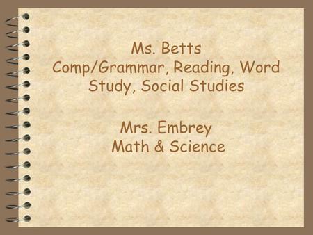 Ms. Betts Comp/Grammar, Reading, Word Study, Social Studies Mrs. Embrey Math & Science.