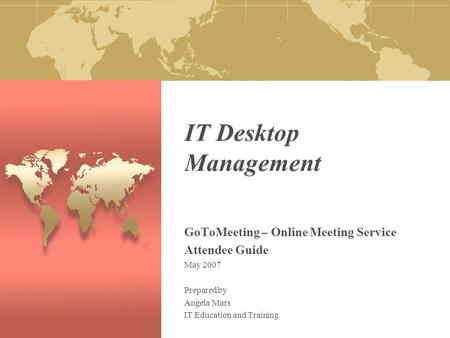 IT Desktop Management GoToMeeting – Online Meeting Service Attendee Guide May 2007 Prepared by Angela Mars IT Education and Training.