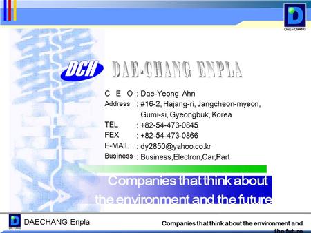 DAECHANG Enpla Companies that think about the environment and the future C E O Address TEL FEX E-MAIL Business : Dae-Yeong Ahn : #16-2, Hajang-ri, Jangcheon-myeon,