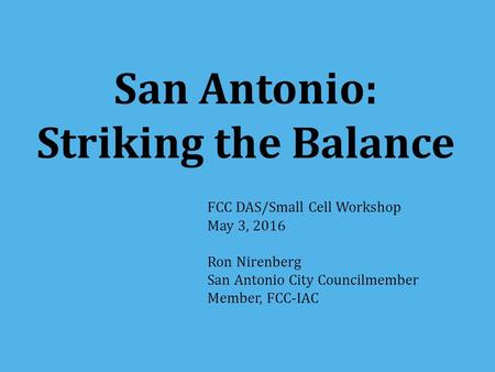 San Antonio: Striking the Balance FCC DAS/Small Cell Workshop May 3, 2016 Ron Nirenberg San Antonio City Councilmember Member, FCC-IAC.