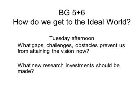 BG 5+6 How do we get to the Ideal World? Tuesday afternoon What gaps, challenges, obstacles prevent us from attaining the vision now? What new research.