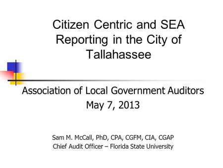 Citizen Centric and SEA Reporting in the City of Tallahassee Association of Local Government Auditors May 7, 2013 Sam M. McCall, PhD, CPA, CGFM, CIA, CGAP.