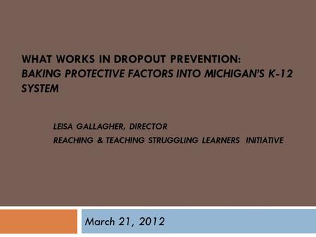 WHAT WORKS IN DROPOUT PREVENTION: BAKING PROTECTIVE FACTORS INTO MICHIGAN’S K-12 SYSTEM LEISA GALLAGHER, DIRECTOR REACHING & TEACHING STRUGGLING LEARNERS.