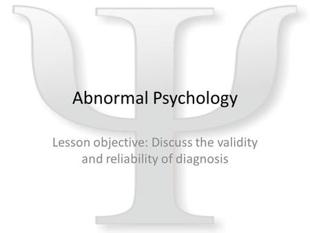 Abnormal Psychology Lesson objective: Discuss the validity and reliability of diagnosis.