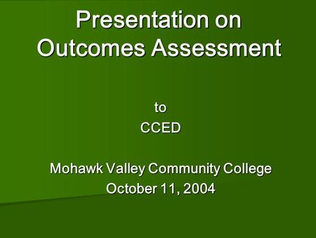 Presentation on Outcomes Assessment Presentation on Outcomes Assessment toCCED Mohawk Valley Community College October 11, 2004.