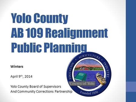 Yolo County AB 109 Realignment Public Planning Winters April 9 th, 2014 Yolo County Board of Supervisors And Community Corrections Partnership.