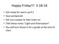 Happy Friday!!! 3-18-16 Get ready for warm up # 2 Quiz postponed Get out a paper to take notes on Title these notes “Light and Polarization” You will turn.