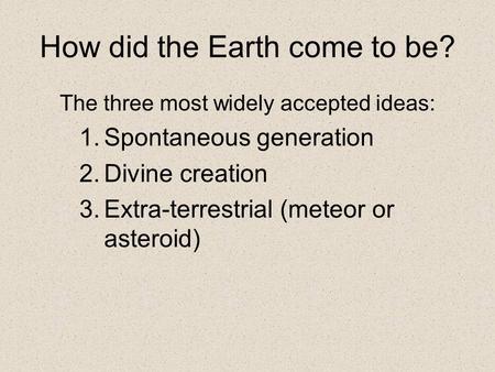 How did the Earth come to be? The three most widely accepted ideas: 1.Spontaneous generation 2.Divine creation 3.Extra-terrestrial (meteor or asteroid)