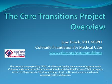 Jane Brock, MD, MSPH Colorado Foundation for Medical Care www.cfmc.org/caretransitions This material was prepared by CFMC, the Medicare Quality Improvement.