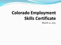 March 12, 2015. Colorado Employment Skills Certificate A new assessment certificate—Why? o Career Ready Colorado Certificate was used for only one vendor.