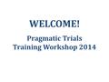 WELCOME! Pragmatic Trials Training Workshop 2014.