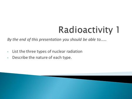 By the end of this presentation you should be able to…… List the three types of nuclear radiation Describe the nature of each type.