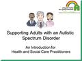 Supporting Adults with an Autistic Spectrum Disorder An Introduction for Health and Social Care Practitioners.