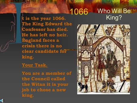 1066 Who Will Be King? t is the year 1066. The King Edward the Confessor has died. He has left no heir. England faces a crisis there is no clear candidate.