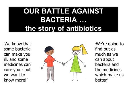 OUR BATTLE AGAINST BACTERIA … the story of antibiotics ‘ We’re going to find out as much as we can about bacteria and the medicines which make us better.’