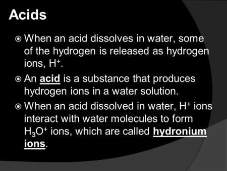 Acids  When an acid dissolves in water, some of the hydrogen is released as hydrogen ions, H +.  An acid is a substance that produces hydrogen ions in.