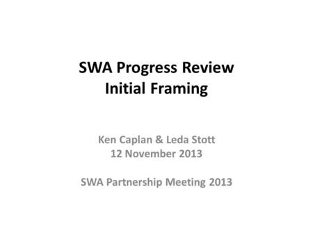 SWA Progress Review Initial Framing Ken Caplan & Leda Stott 12 November 2013 SWA Partnership Meeting 2013.