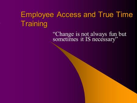 Employee Access and True Time Training “Change is not always fun but sometimes it IS necessary”