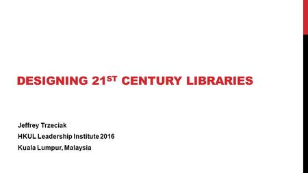 DESIGNING 21 ST CENTURY LIBRARIES Jeffrey Trzeciak HKUL Leadership Institute 2016 Kuala Lumpur, Malaysia.