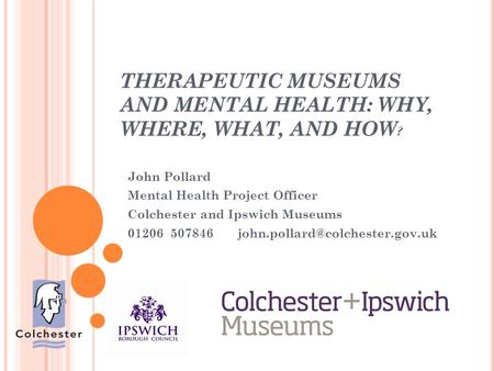 THERAPEUTIC MUSEUMS AND MENTAL HEALTH: WHY, WHERE, WHAT, AND HOW ? John Pollard Mental Health Project Officer Colchester and Ipswich Museums 01206 507846.