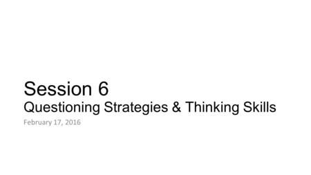 Session 6 Questioning Strategies & Thinking Skills February 17, 2016.