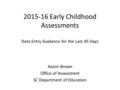 2015-16 Early Childhood Assessments Data Entry Guidance for the Last 45 Days Aaron Brown Office of Assessment SC Department of Education.