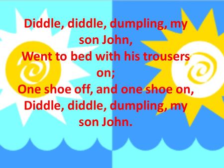 Diddle, diddle, dumpling, my son John, Went to bed with his trousers on; One shoe off, and one shoe on, Diddle, diddle, dumpling, my son John.