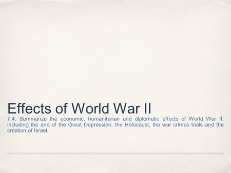 Effects of World War II 7.4: Summarize the economic, humanitarian and diplomatic effects of World War II, including the end of the Great Depression, the.