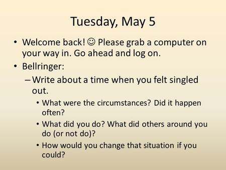 Tuesday, May 5 Welcome back! Please grab a computer on your way in. Go ahead and log on. Bellringer: – Write about a time when you felt singled out. What.