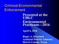 1 Criminal Environmental Enforcement Presented at the UHLC Environmental Practicum—2016 April 4, 2016 Roger A. Haseman Assistant District Attorney Harris.