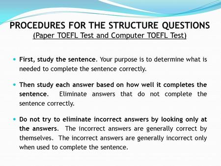 PROCEDURES FOR THE STRUCTURE QUESTIONS (Paper TOEFL Test and Computer TOEFL Test) First, study the sentence. Your purpose is to determine what is needed.