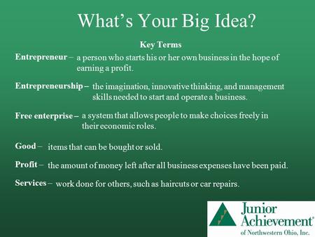 What’s Your Big Idea? Key Terms Entrepreneur – Entrepreneurship – Free enterprise – Good – Profit – Services – a person who starts his or her own business.