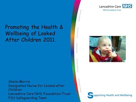 Sheila Morris Designated Nurse for Looked after Children Lancashire Care NHS Foundation Trust PSU Safeguarding Team Promoting the Health & Wellbeing of.