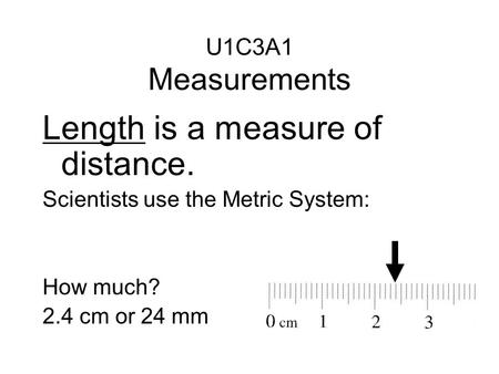 Length is a measure of distance. Scientists use the Metric System: How much? 2.4 cm or 24 mm U1C3A1 Measurements.