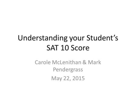 Understanding your Student’s SAT 10 Score Carole McLenithan & Mark Pendergrass May 22, 2015.